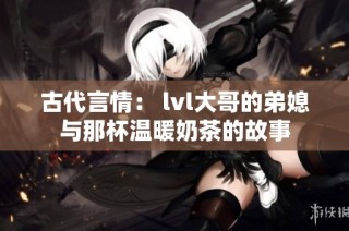 古代言情： lvl大哥的弟媳与那杯温暖奶茶的故事