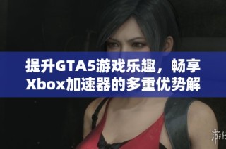 提升GTA5游戏乐趣，畅享Xbox加速器的多重优势解析
