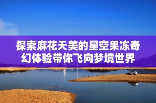 探索麻花天美的星空果冻奇幻体验带你飞向梦境世界