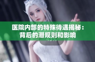 医院内部的特殊待遇揭秘：背后的潜规则和影响