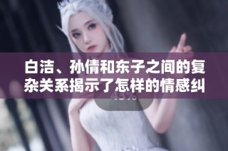 白洁、孙倩和东子之间的复杂关系揭示了怎样的情感纠葛