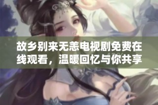 故乡别来无恙电视剧免费在线观看，温暖回忆与你共享