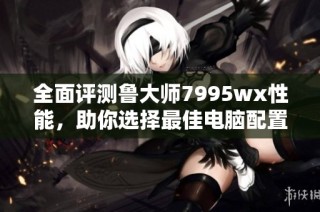 全面评测鲁大师7995wx性能，助你选择最佳电脑配置