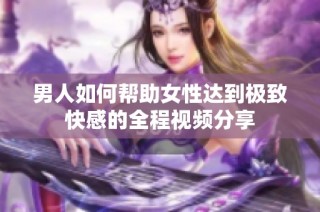 男人如何帮助女性达到极致快感的全程视频分享
