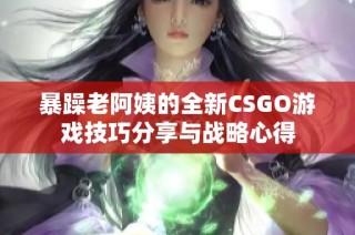 暴躁老阿姨的全新CSGO游戏技巧分享与战略心得