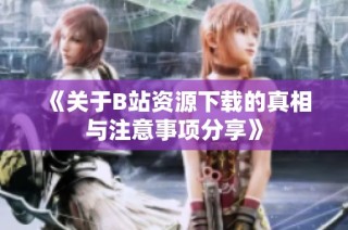 《关于B站资源下载的真相与注意事项分享》