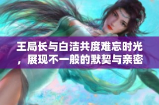 王局长与白洁共度难忘时光，展现不一般的默契与亲密