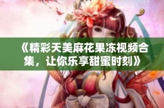 《精彩天美麻花果冻视频合集，让你乐享甜蜜时刻》