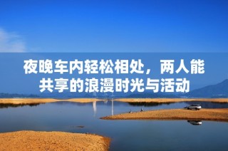 夜晚车内轻松相处，两人能共享的浪漫时光与活动