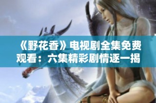 《野花香》电视剧全集免费观看：六集精彩剧情逐一揭秘