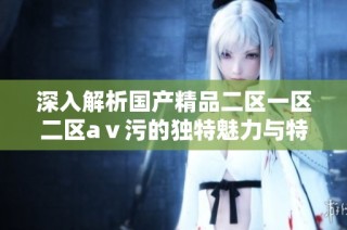 深入解析国产精品二区一区二区aⅴ污的独特魅力与特色内容