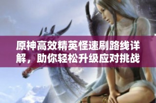 原神高效精英怪速刷路线详解，助你轻松升级应对挑战