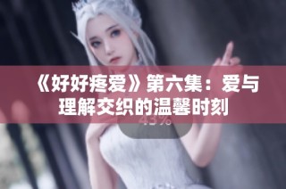 《好好疼爱》第六集：爱与理解交织的温馨时刻
