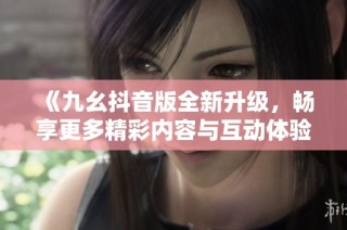 《九幺抖音版全新升级，畅享更多精彩内容与互动体验》