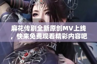 麻花传剧全新原创MV上线，快来免费观看精彩内容吧！