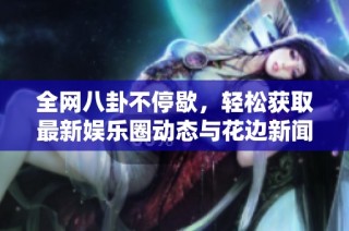 全网八卦不停歇，轻松获取最新娱乐圈动态与花边新闻
