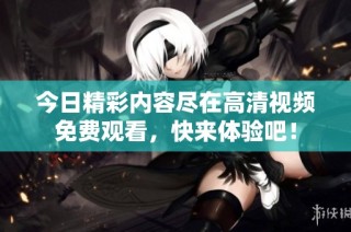 今日精彩内容尽在高清视频免费观看，快来体验吧！