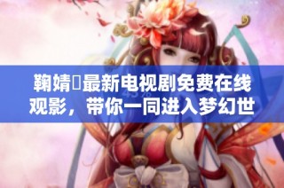 鞠婧祎最新电视剧免费在线观影，带你一同进入梦幻世界