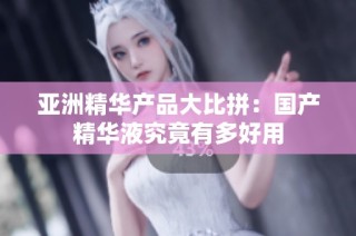 亚洲精华产品大比拼：国产精华液究竟有多好用