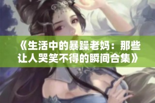 《生活中的暴躁老妈：那些让人哭笑不得的瞬间合集》
