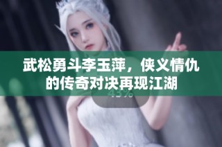武松勇斗李玉萍，侠义情仇的传奇对决再现江湖