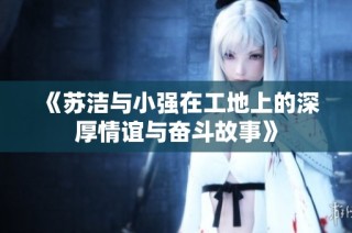 《苏洁与小强在工地上的深厚情谊与奋斗故事》