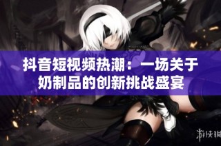 抖音短视频热潮：一场关于奶制品的创新挑战盛宴