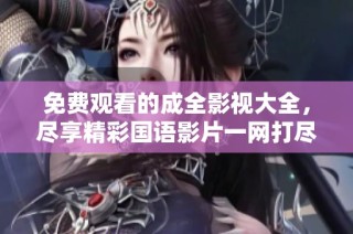 免费观看的成全影视大全，尽享精彩国语影片一网打尽