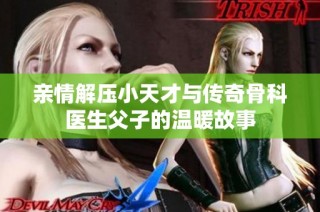 亲情解压小天才与传奇骨科医生父子的温暖故事