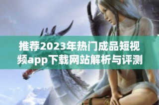 推荐2023年热门成品短视频app下载网站解析与评测