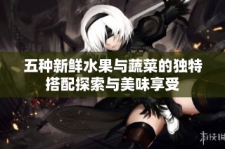 五种新鲜水果与蔬菜的独特搭配探索与美味享受
