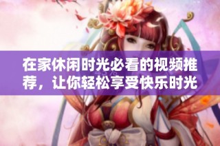 在家休闲时光必看的视频推荐，让你轻松享受快乐时光