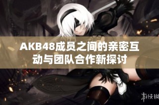 AKB48成员之间的亲密互动与团队合作新探讨