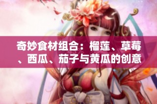 奇妙食材组合：榴莲、草莓、西瓜、茄子与黄瓜的创意搭配之道
