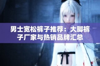 男士宽松裤子推荐：大脚裤子厂家与热销品牌汇总