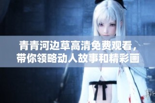 青青河边草高清免费观看，带你领略动人故事和精彩画面