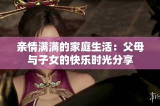 亲情满满的家庭生活：父母与子女的快乐时光分享