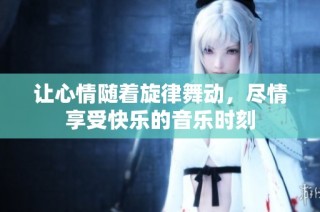 让心情随着旋律舞动，尽情享受快乐的音乐时刻