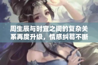 周生辰与时宜之间的复杂关系再度升级，情感纠葛不断加深
