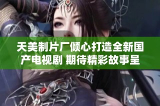 天美制片厂倾心打造全新国产电视剧 期待精彩故事呈现