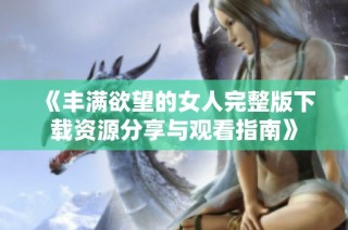 《丰满欲望的女人完整版下载资源分享与观看指南》