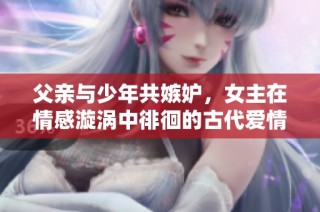 父亲与少年共嫉妒，女主在情感漩涡中徘徊的古代爱情故事