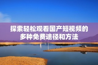 探索轻松观看国产短视频的多种免费途径和方法