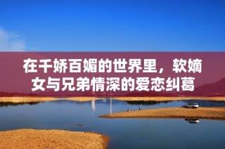 在千娇百媚的世界里，软嫡女与兄弟情深的爱恋纠葛