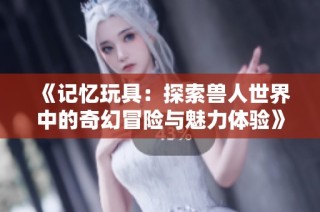 《记忆玩具：探索兽人世界中的奇幻冒险与魅力体验》