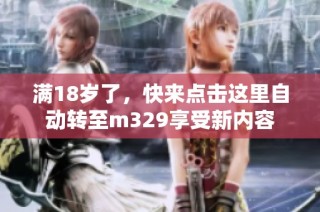 满18岁了，快来点击这里自动转至m329享受新内容