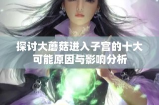 探讨大蘑菇进入子宫的十大可能原因与影响分析