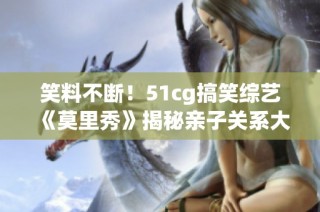笑料不断！51cg搞笑综艺《莫里秀》揭秘亲子关系大考验