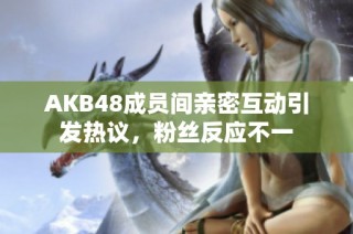 AKB48成员间亲密互动引发热议，粉丝反应不一