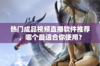 热门成品视频直播软件推荐，哪个最适合你使用？